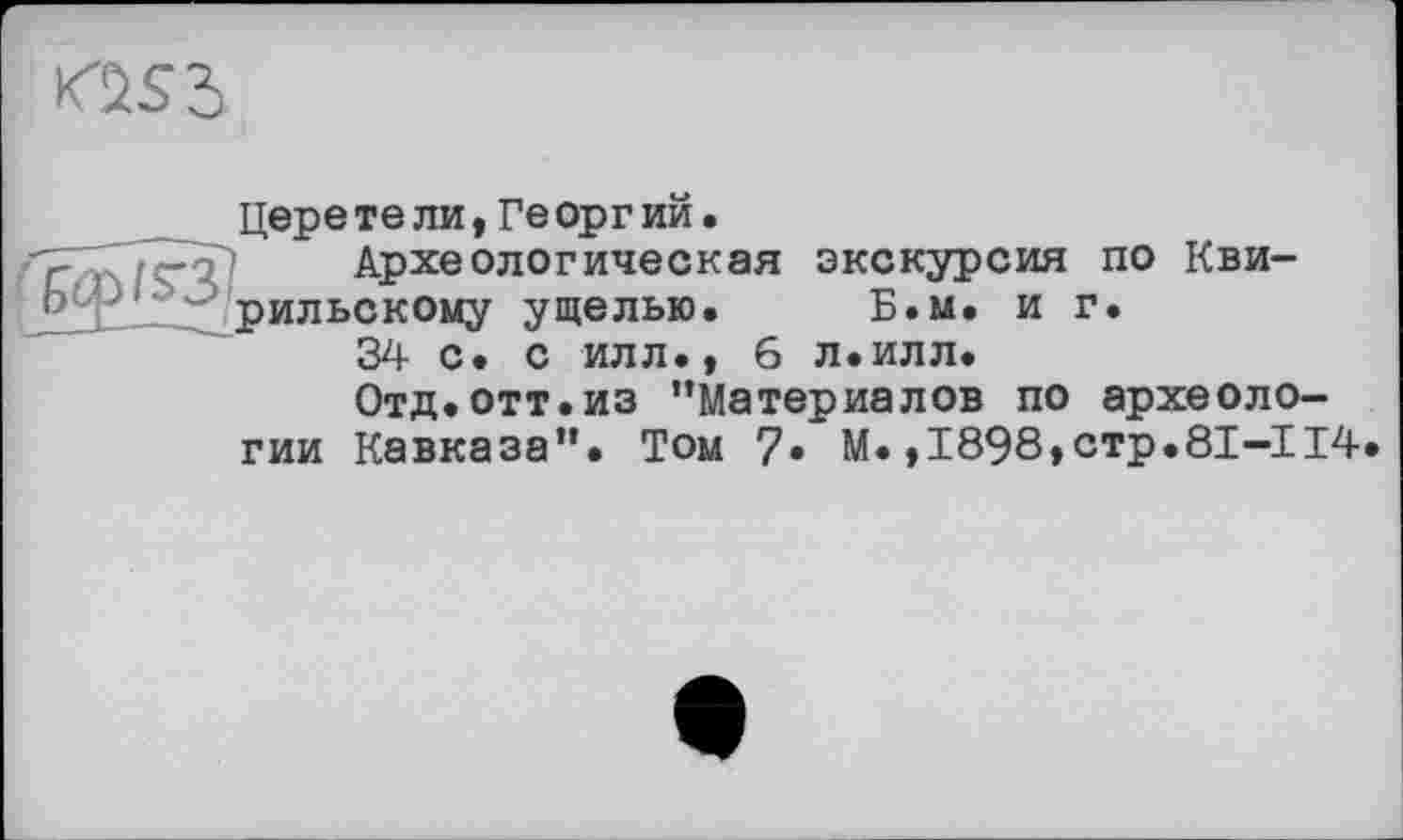 ﻿
цере те ли,Ге орг ий.
Археологическая экскурсия по Кви-рильскому ущелью. Б.м. и г.
34 С. С ИЛЛ., 6 л.илл.
Отд.отт.из ’’Материалов по археологии Кавказа”. Том 7» М.,І898,стр.8І-ІІ4